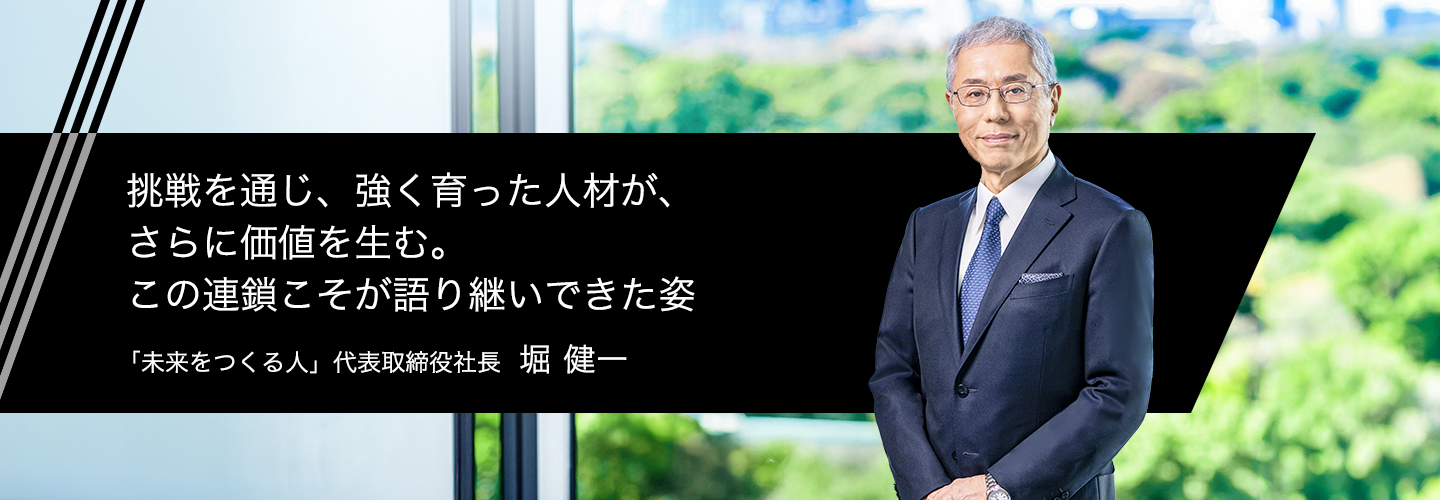 挑戦を通じ、強く育った人材が、さらに価値を生む。この連鎖こそが語り継いできた姿 「未来をつくる人」 代表取締役社長 堀 健一